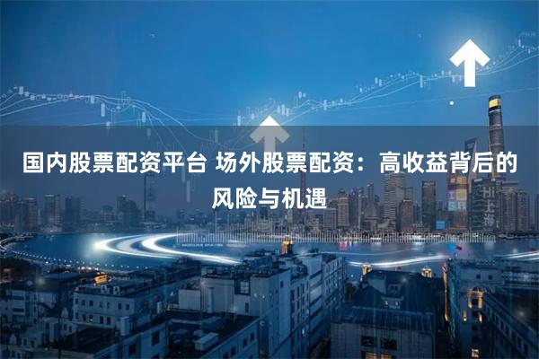 国内股票配资平台 场外股票配资：高收益背后的风险与机遇