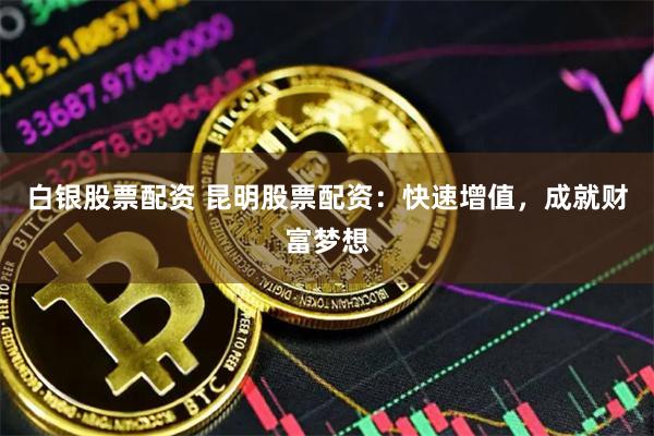 白银股票配资 昆明股票配资：快速增值，成就财富梦想