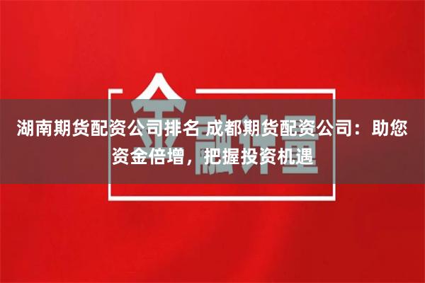 湖南期货配资公司排名 成都期货配资公司：助您资金倍增，把握投资机遇