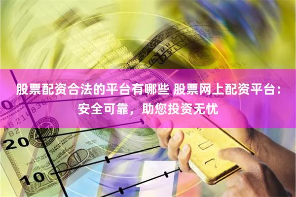 股票配资合法的平台有哪些 股票网上配资平台：安全可靠，助您投资无忧