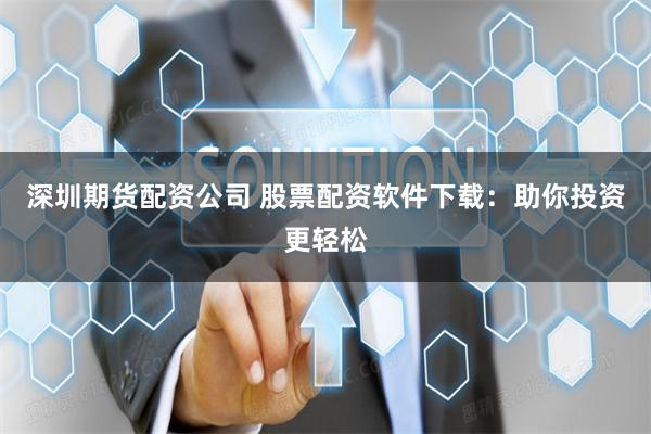 深圳期货配资公司 股票配资软件下载：助你投资更轻松