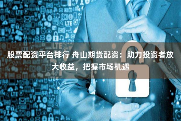 股票配资平台排行 舟山期货配资：助力投资者放大收益，把握市场机遇