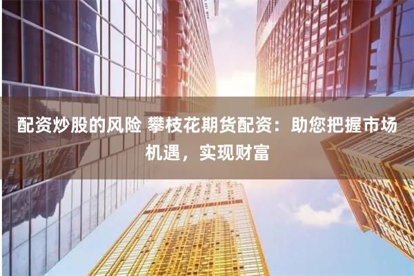 配资炒股的风险 攀枝花期货配资：助您把握市场机遇，实现财富