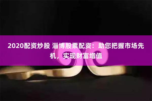2020配资炒股 淄博股票配资：助您把握市场先机，实现财富增值