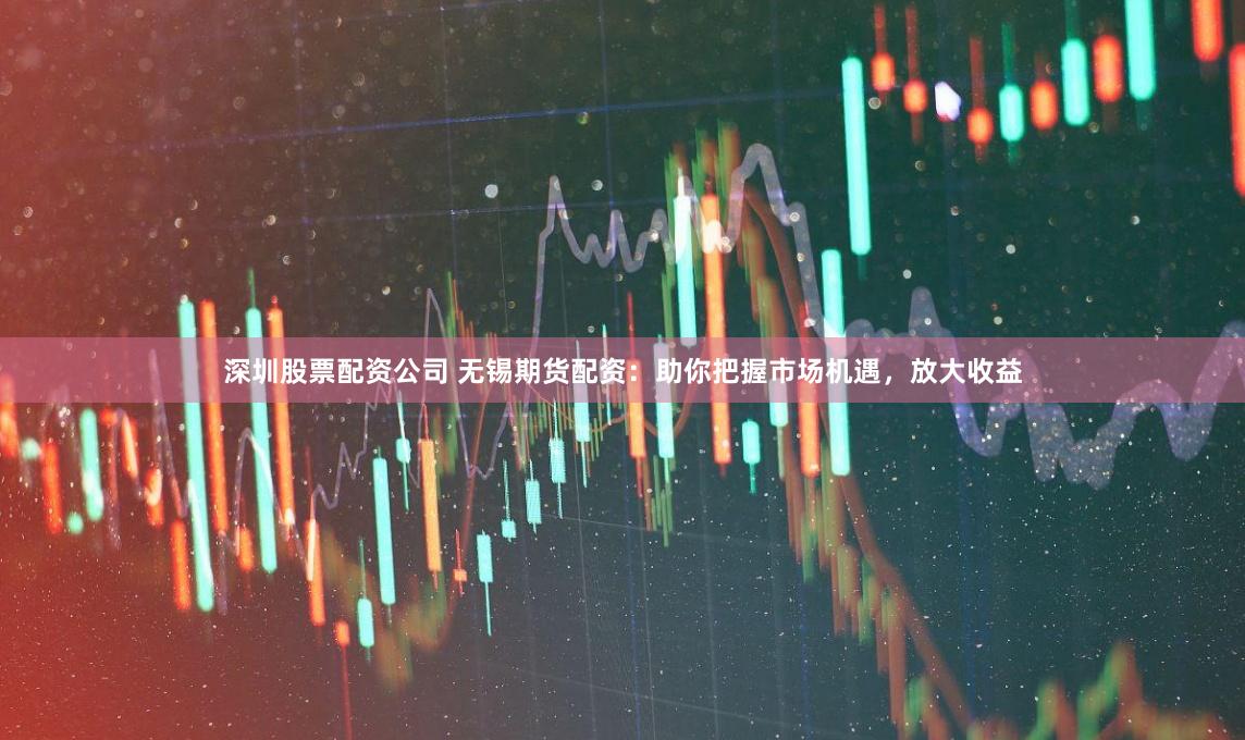 深圳股票配资公司 无锡期货配资：助你把握市场机遇，放大收益