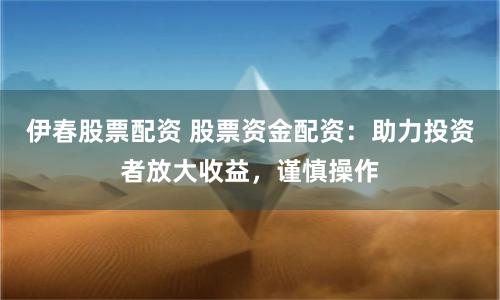 伊春股票配资 股票资金配资：助力投资者放大收益，谨慎操作
