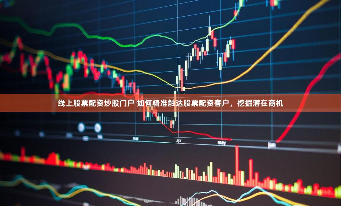 线上股票配资炒股门户 如何精准触达股票配资客户,挖掘潜在商机