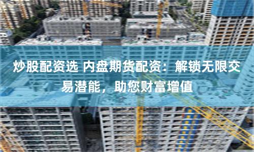 炒股配资选 内盘期货配资：解锁无限交易潜能，助您财富增值