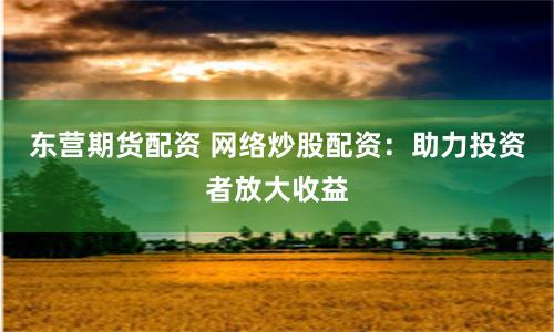东营期货配资 网络炒股配资：助力投资者放大收益