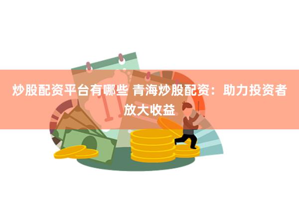 炒股配资平台有哪些 青海炒股配资：助力投资者放大收益