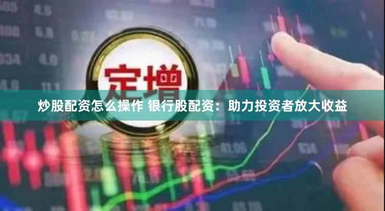 炒股配资怎么操作 银行股配资：助力投资者放大收益
