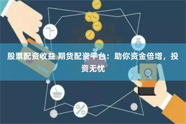 股票配资收益 期货配资平台：助你资金倍增，投资无忧