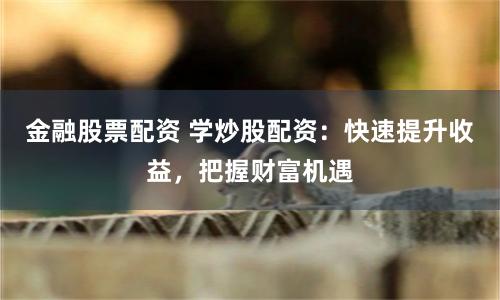 金融股票配资 学炒股配资:快速提升收益,把握财富机遇
