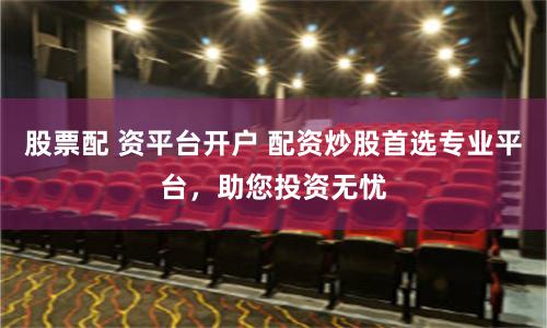 股票配 资平台开户 配资炒股首选专业平台，助您投资无忧