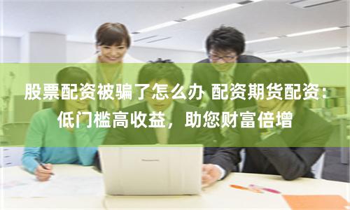 股票配资被骗了怎么办 配资期货配资:低门槛高收益,助您财富倍增