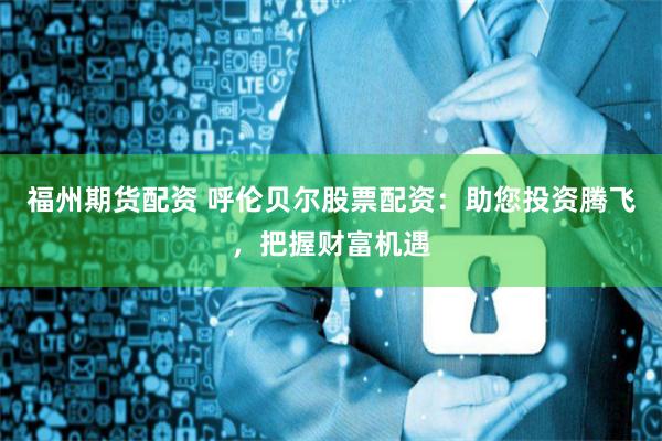 福州期货配资 呼伦贝尔股票配资：助您投资腾飞，把握财富机遇