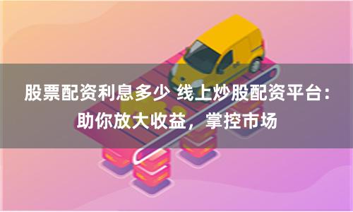 股票配资利息多少 线上炒股配资平台：助你放大收益，掌控市场