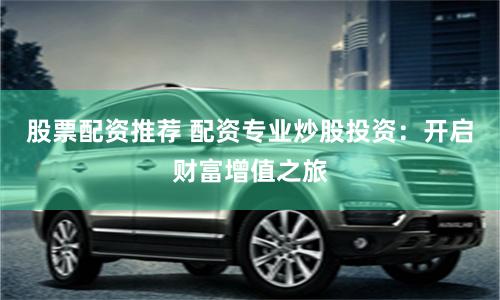 股票配资推荐 配资专业炒股投资：开启财富增值之旅