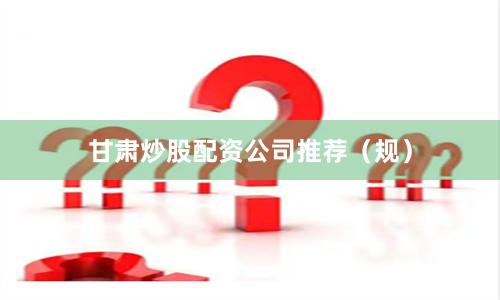 甘肃炒股配资公司推荐（规）