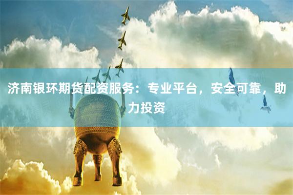 济南银环期货配资服务：专业平台，安全可靠，助力投资