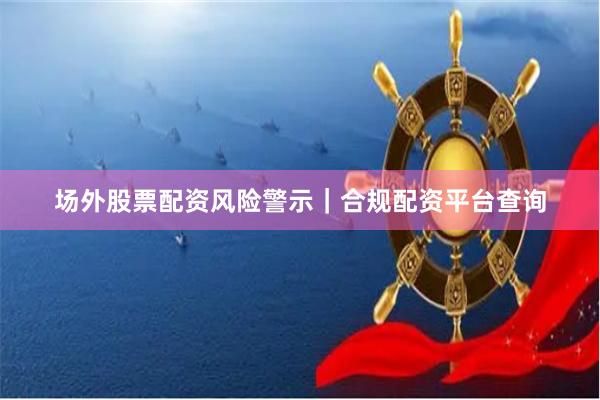 场外股票配资风险警示｜合规配资平台查询